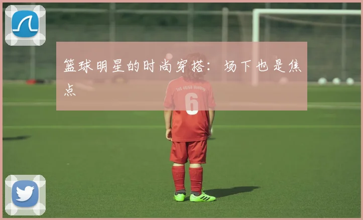 篮球明星的时尚穿搭：场下也是焦点